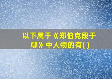 以下属于《郑伯克段于鄢》中人物的有( )